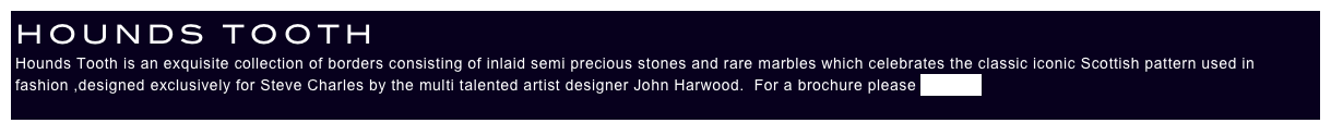 HOUNDS TOOTH
Hounds Tooth is an exquisite collection of borders consisting of inlaid semi precious stones and rare marbles which celebrates the classic iconic Scottish pattern used in fashion ,designed exclusively for Steve Charles by the multi talented artist designer John Harwood.  For a brochure please enquire.