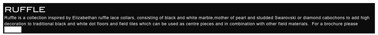 RUFFLE
Ruffle is a collection inspired by Elizabethan ruffle lace collars, consisting of black and white marble,mother of pearl and studded Swarovski or diamond cabochons to add high decoration to traditional black and white dot floors and field tiles which can be used as centre pieces and in combination with other field materials.  For a brochure please enquire.